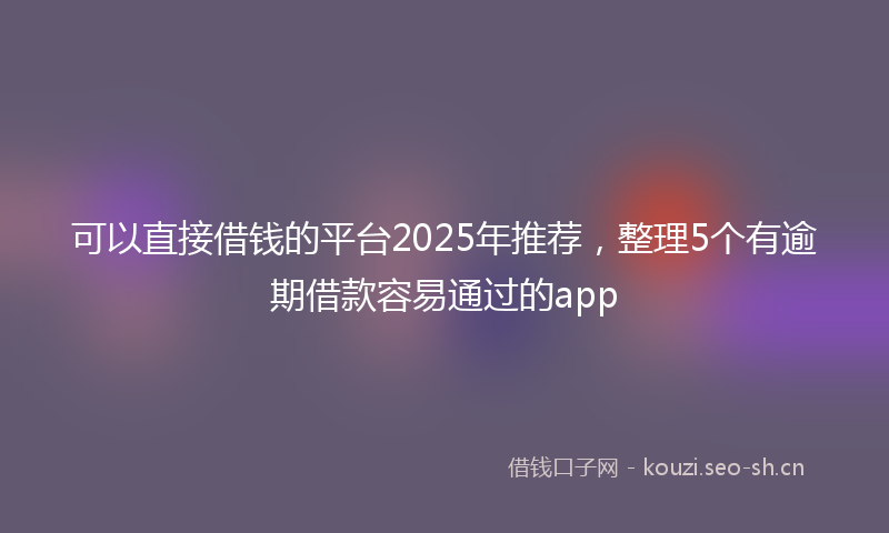 可以直接借钱的平台2025年推荐，整理5个有逾期借款容易通过的app