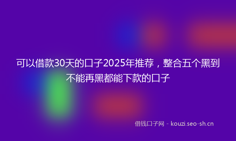 可以借款30天的口子2025年推荐，整合五个黑到不能再黑都能下款的口子