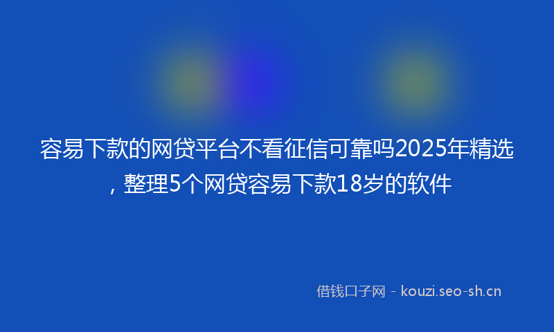 容易下款的网贷平台不看征信可靠吗2025年精选，整理5个网贷容易下款18岁的软件