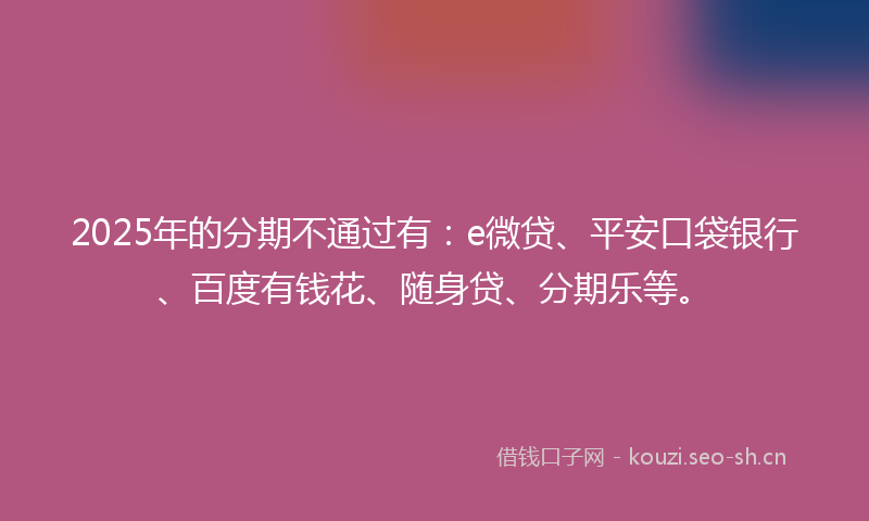 2025年的分期不通过有:e微贷、平安口袋银行、百度有钱花、随身贷、分期乐等。