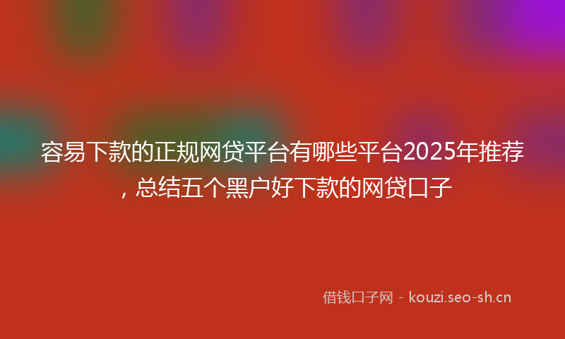 容易下款的正规网贷平台有哪些平台2025年推荐，总结五个黑户好下款的网贷口子