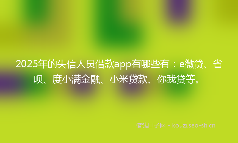 2025年的失信人员借款app有哪些有：e微贷、省呗、度小满金融、小米贷款、你我贷等。