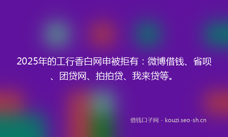 2025年的工行香白网申被拒有：微博借钱、省呗、团贷网、拍拍贷、我来贷等。