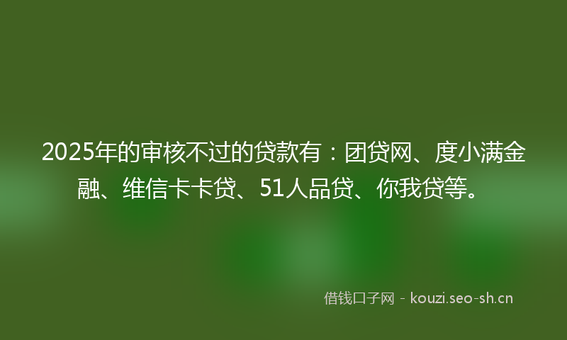 2025年的审核不过的贷款有：团贷网、度小满金融、维信卡卡贷、51人品贷、你我贷等。