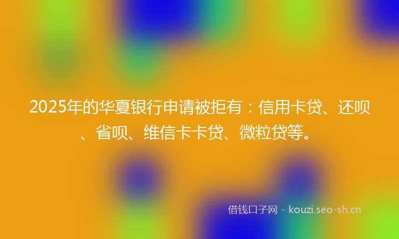 2025年的华夏银行申请被拒有：信用卡贷、还呗、省呗、维信卡卡贷、微粒贷等。