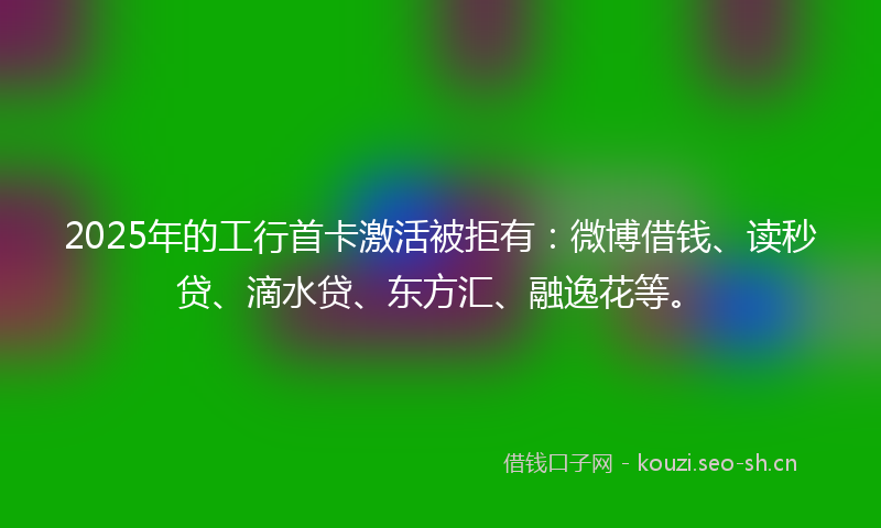 2025年的工行首卡激活被拒有：微博借钱、读秒贷、滴水贷、东方汇、融逸花等。