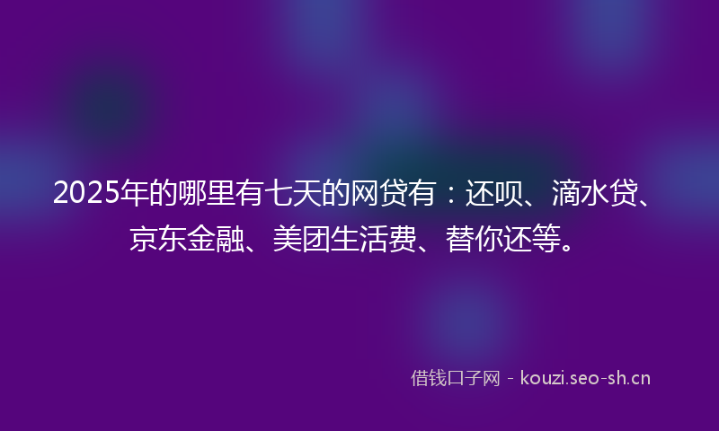 2025年的哪里有七天的网贷有：还呗、滴水贷、京东金融、美团生活费、替你还等。