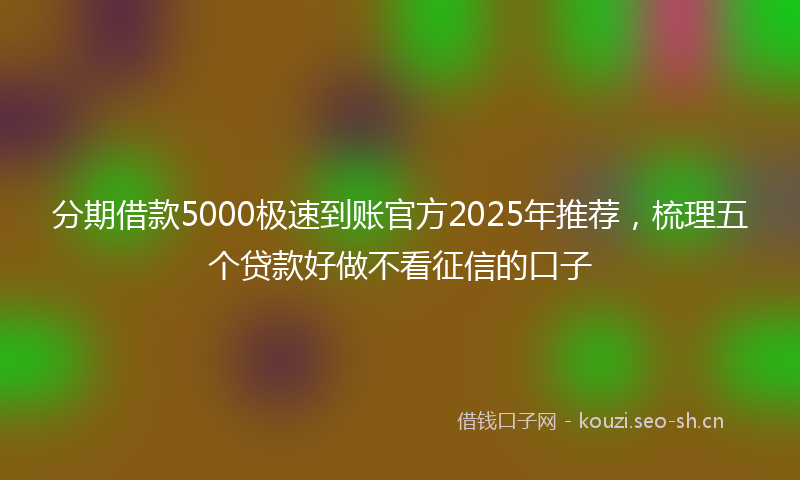 分期借款5000极速到账官方2025年推荐，梳理五个贷款好做不看征信的口子