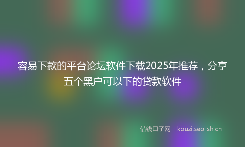 容易下款的平台论坛软件下载2025年推荐，分享五个黑户可以下的贷款软件