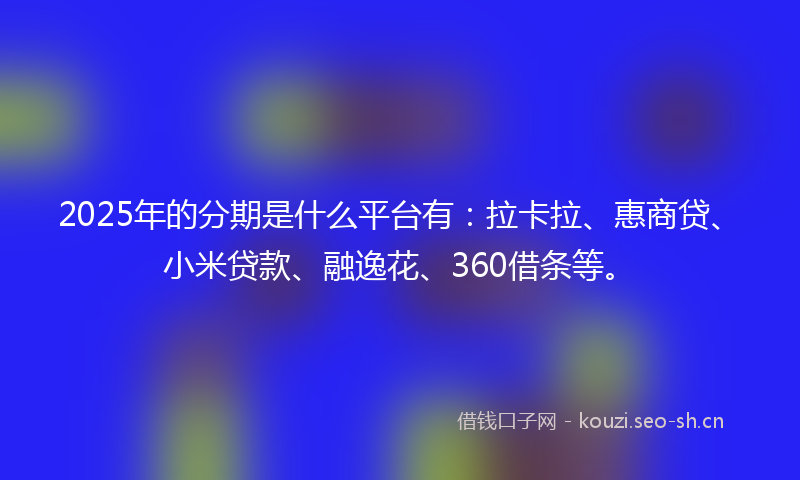 2025年的分期是什么平台有：拉卡拉、惠商贷、小米贷款、融逸花、360借条等。
