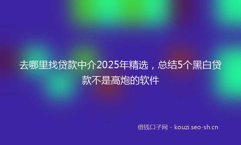 去哪里找贷款中介2025年精选，总结5个黑白贷款不是高炮的软件