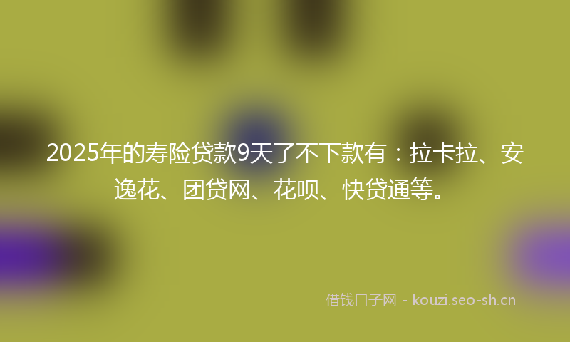 2025年的寿险贷款9天了不下款有：拉卡拉、安逸花、团贷网、花呗、快贷通等。