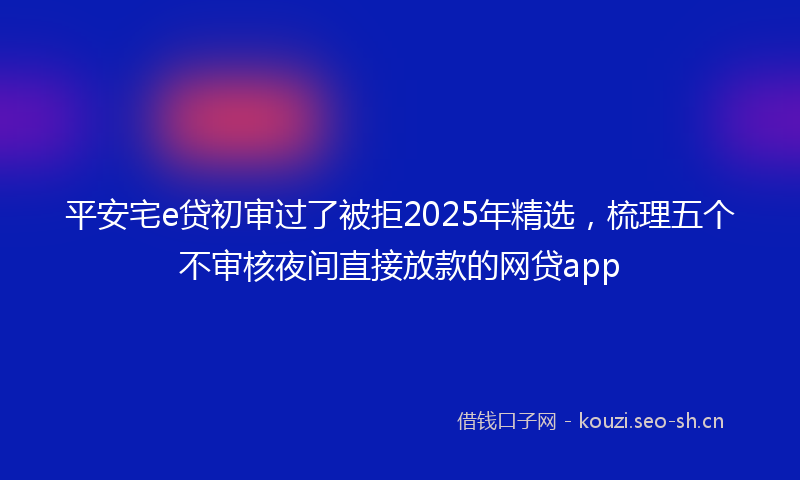平安宅e贷初审过了被拒2025年精选，梳理五个不审核夜间直接放款的网贷app