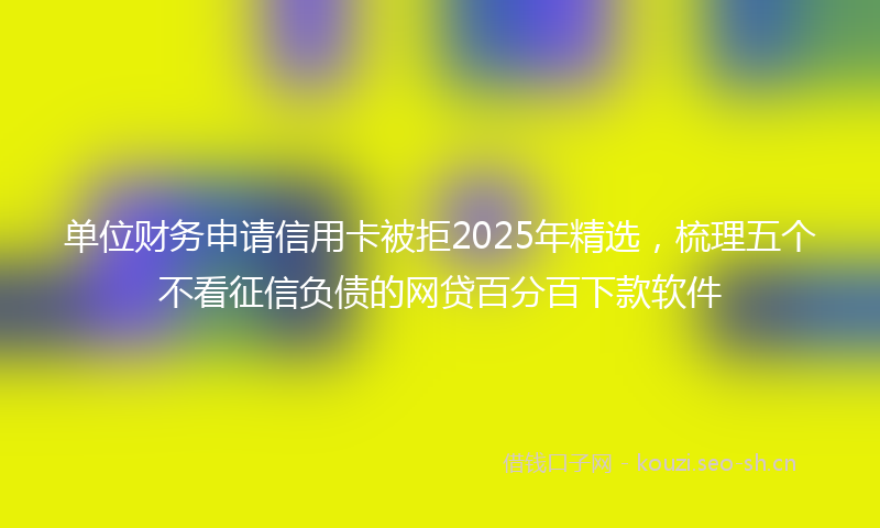 单位财务申请信用卡被拒2025年精选，梳理五个不看征信负债的网贷百分百下款软件