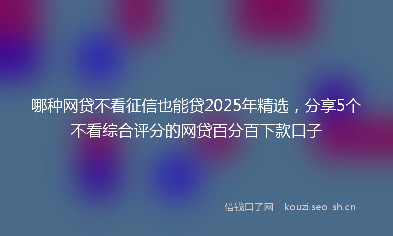 哪种网贷不看征信也能贷2025年精选，分享5个不看综合评分的网贷百分百下款口子