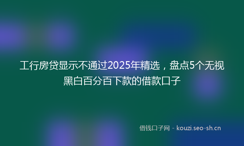 工行房贷显示不通过2025年精选，盘点5个无视黑白百分百下款的借款口子