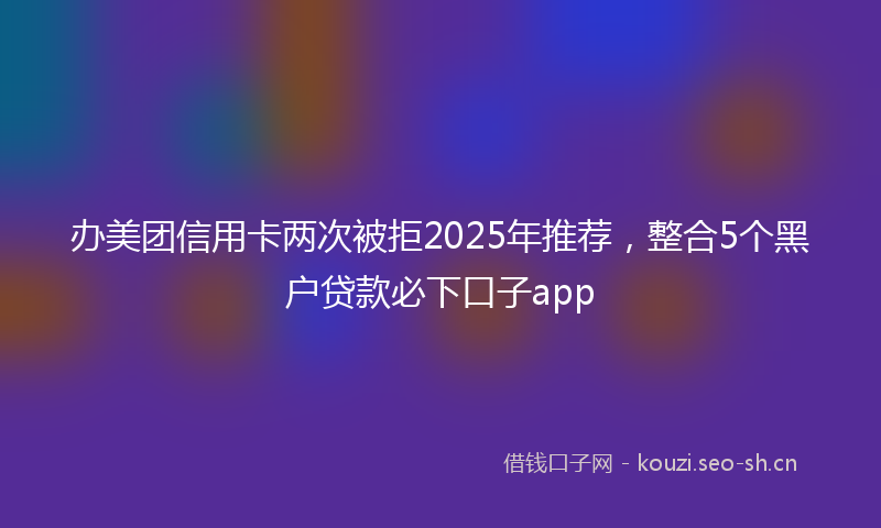 办美团信用卡两次被拒2025年推荐，整合5个黑户贷款必下口子app