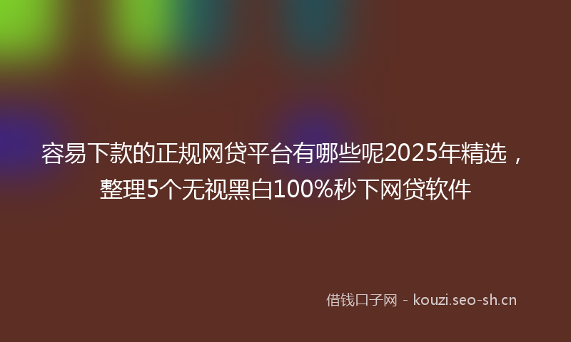 容易下款的正规网贷平台有哪些呢2025年精选，整理5个无视黑白100%秒下网贷软件