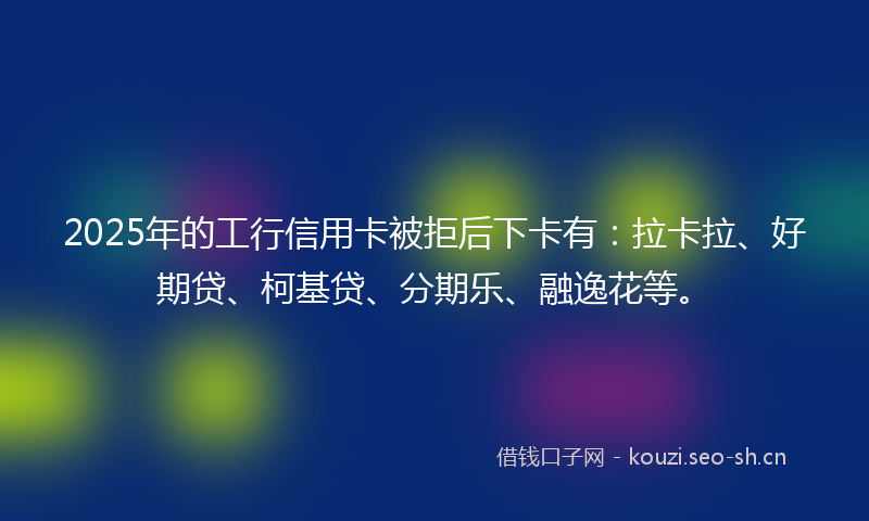 2025年的工行信用卡被拒后下卡有:拉卡拉、好期贷、柯基贷、分期乐、融逸花等。