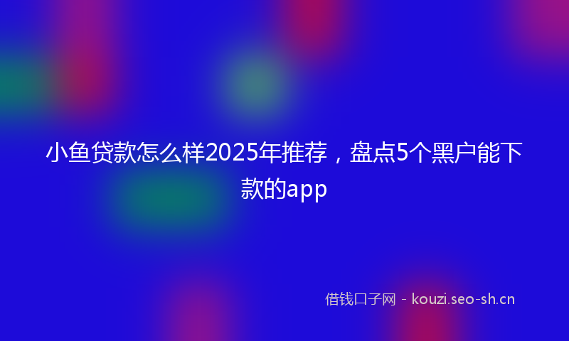 小鱼贷款怎么样2025年推荐，盘点5个黑户能下款的app