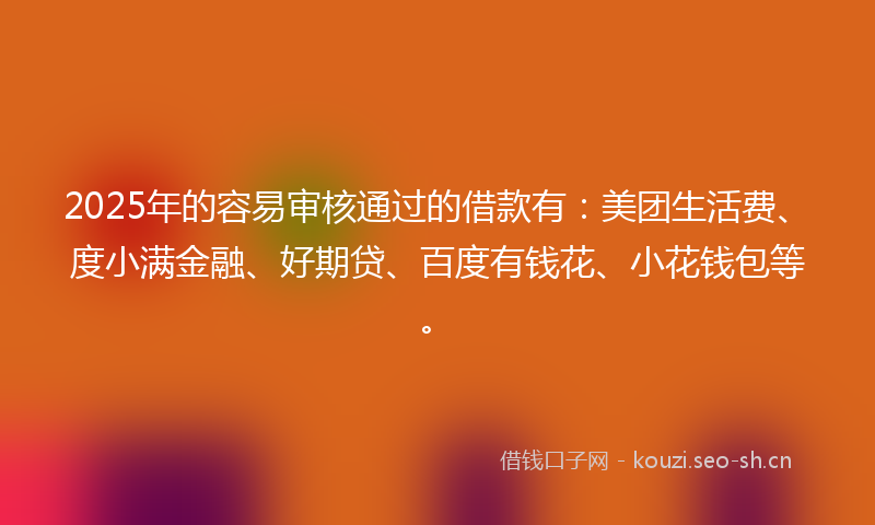 2025年的容易审核通过的借款有：美团生活费、度小满金融、好期贷、百度有钱花、小花钱包等。