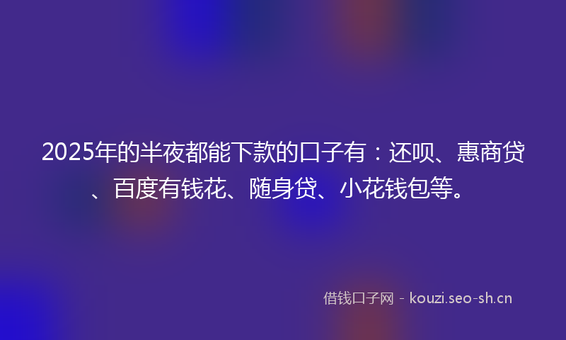 2025年的半夜都能下款的口子有：还呗、惠商贷、百度有钱花、随身贷、小花钱包等。