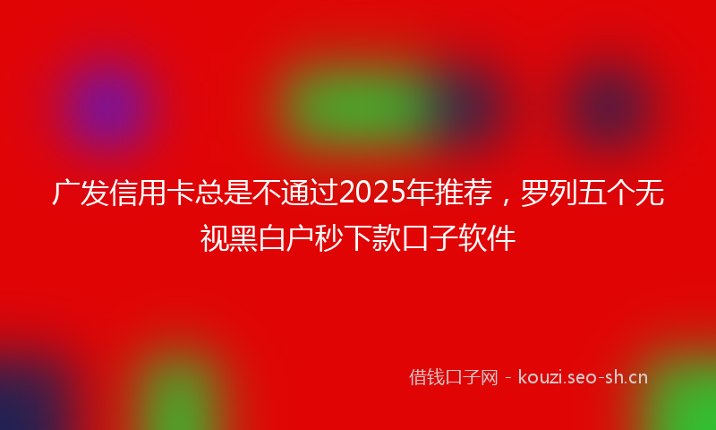 广发信用卡总是不通过2025年推荐，罗列五个无视黑白户秒下款口子软件