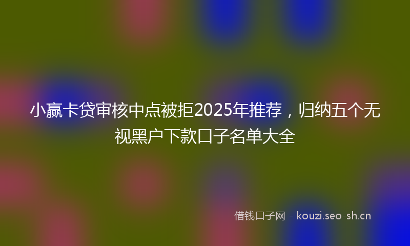 小赢卡贷审核中点被拒2025年推荐，归纳五个无视黑户下款口子名单大全