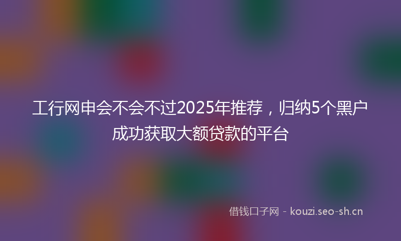 工行网申会不会不过2025年推荐，归纳5个黑户成功获取大额贷款的平台