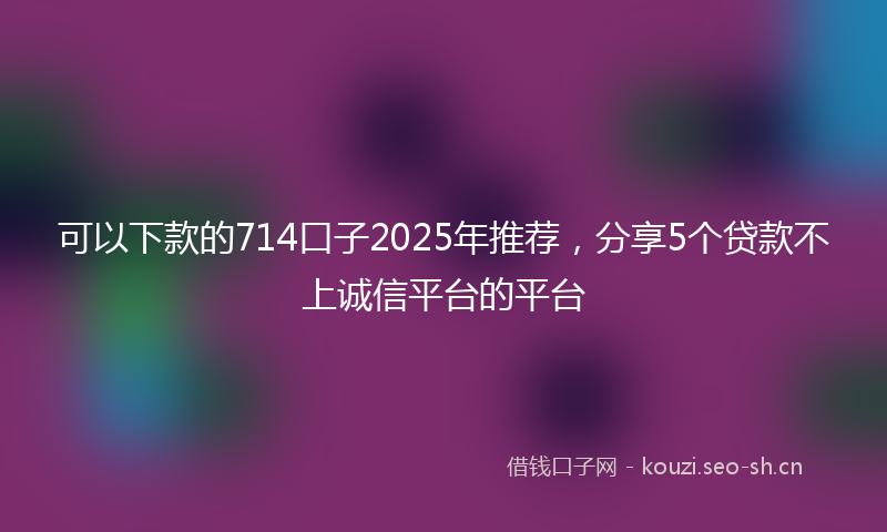 可以下款的714口子2025年推荐，分享5个贷款不上诚信平台的平台