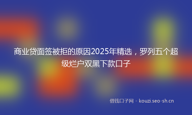 商业贷面签被拒的原因2025年精选，罗列五个超级烂户双黑下款口子