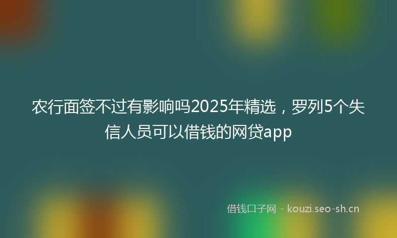 农行面签不过有影响吗2025年精选，罗列5个失信人员可以借钱的网贷app
