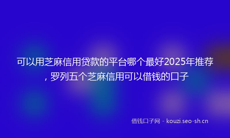 可以用芝麻信用贷款的平台哪个最好2025年推荐,罗列五个芝麻信用可以借钱的口子
