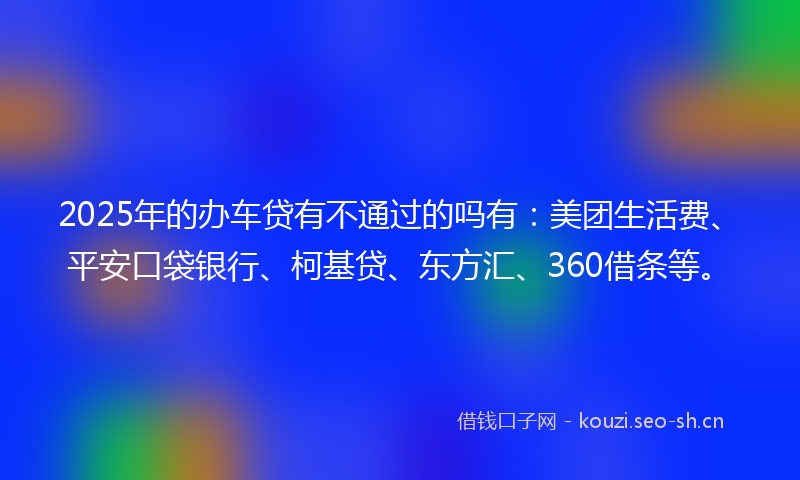 2025年的办车贷有不通过的吗有：美团生活费、平安口袋银行、柯基贷、东方汇、360借条等。