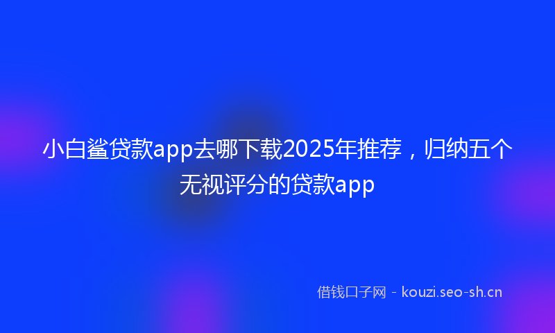 小白鲨贷款app去哪下载2025年推荐，归纳五个无视评分的贷款app