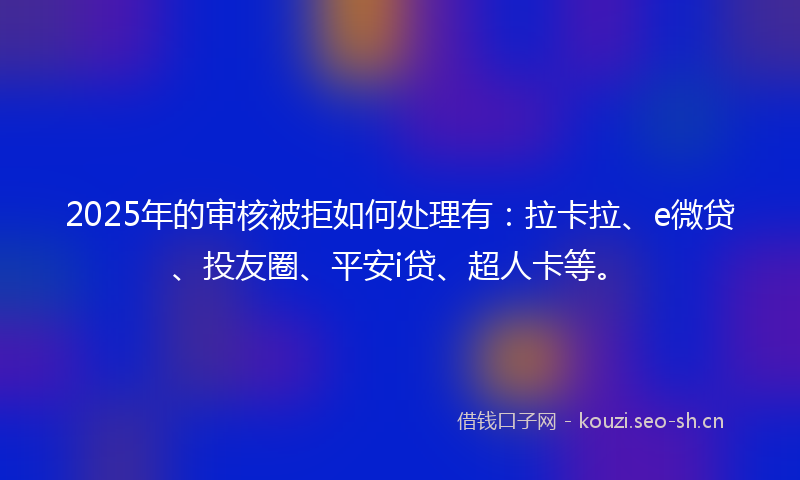 2025年的审核被拒如何处理有：拉卡拉、e微贷、投友圈、平安i贷、超人卡等。
