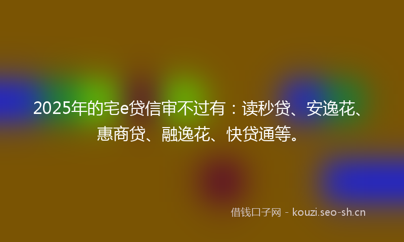 2025年的宅e贷信审不过有:读秒贷、安逸花、惠商贷、融逸花、快贷通等。