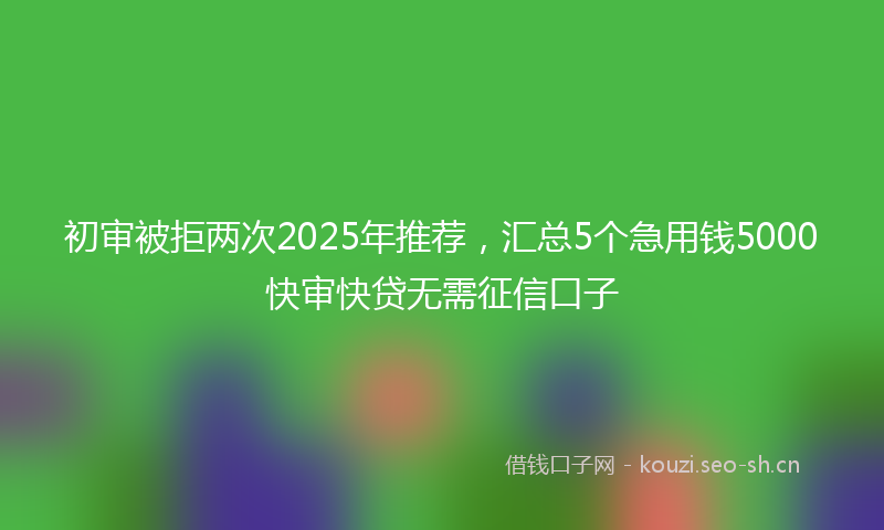 初审被拒两次2025年推荐，汇总5个急用钱5000快审快贷无需征信口子
