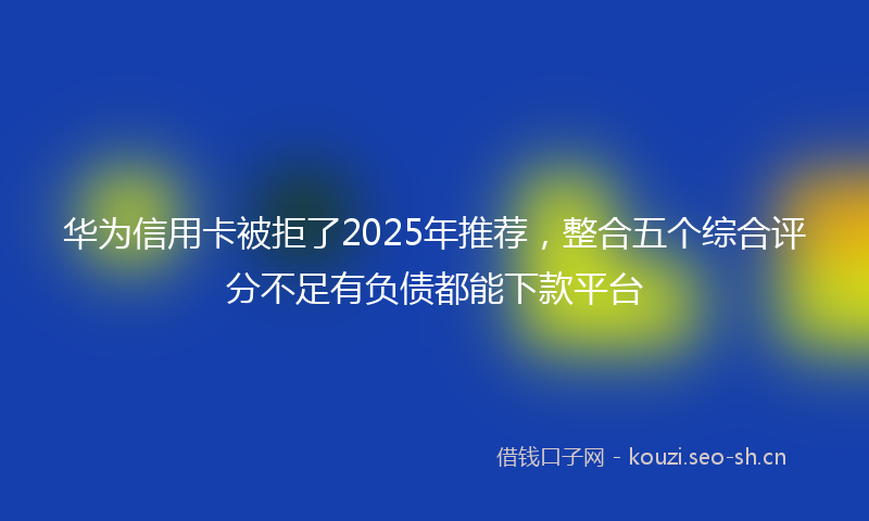 华为信用卡被拒了2025年推荐，整合五个综合评分不足有负债都能下款平台