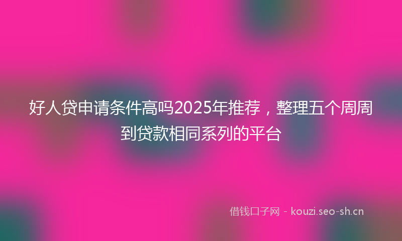 好人贷申请条件高吗2025年推荐，整理五个周周到贷款相同系列的平台