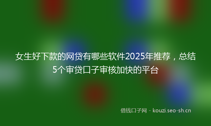 女生好下款的网贷有哪些软件2025年推荐，总结5个审贷口子审核加快的平台