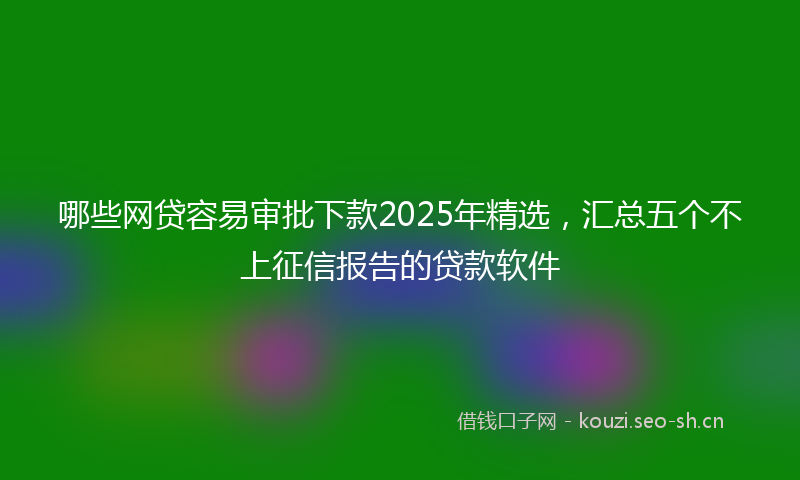 哪些网贷容易审批下款2025年精选，汇总五个不上征信报告的贷款软件
