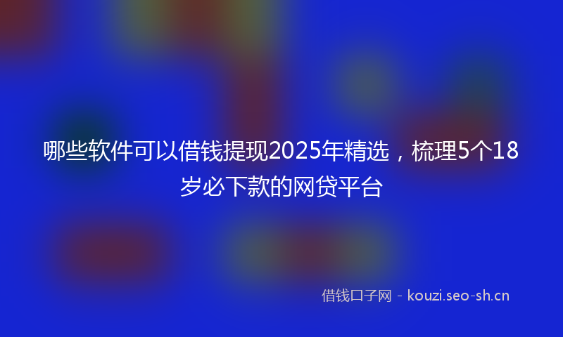 哪些软件可以借钱提现2025年精选，梳理5个18岁必下款的网贷平台