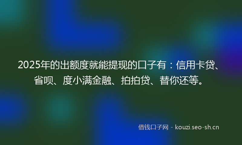 2025年的出额度就能提现的口子有：信用卡贷、省呗、度小满金融、拍拍贷、替你还等。