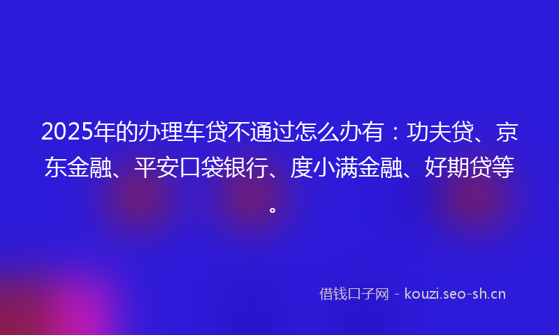 2025年的办理车贷不通过怎么办有：功夫贷、京东金融、平安口袋银行、度小满金融、好期贷等。