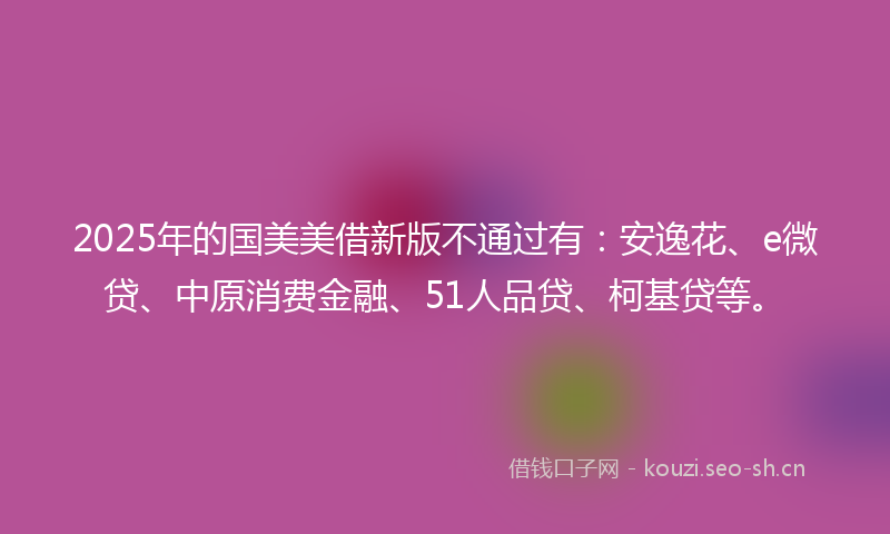 2025年的国美美借新版不通过有：安逸花、e微贷、中原消费金融、51人品贷、柯基贷等。
