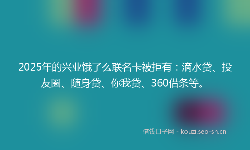 2025年的兴业饿了么联名卡被拒有：滴水贷、投友圈、随身贷、你我贷、360借条等。