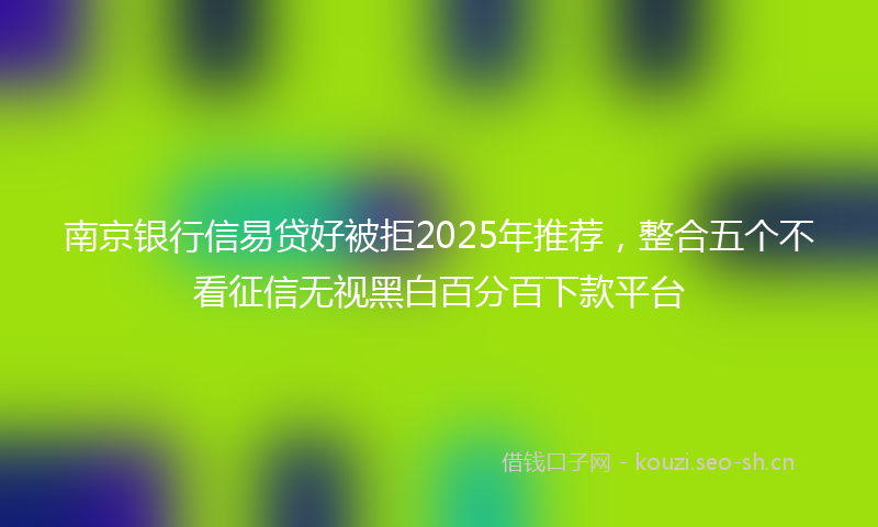 南京银行信易贷好被拒2025年推荐，整合五个不看征信无视黑白百分百下款平台