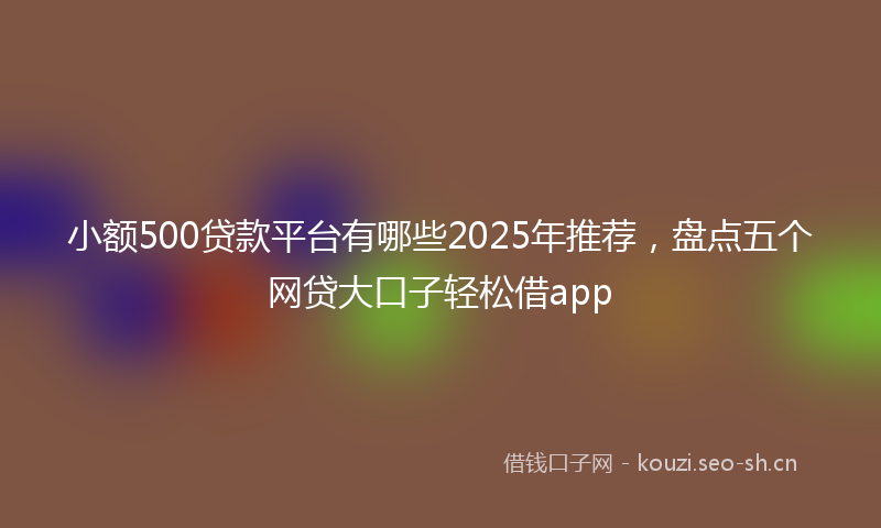 小额500贷款平台有哪些2025年推荐，盘点五个网贷大口子轻松借app