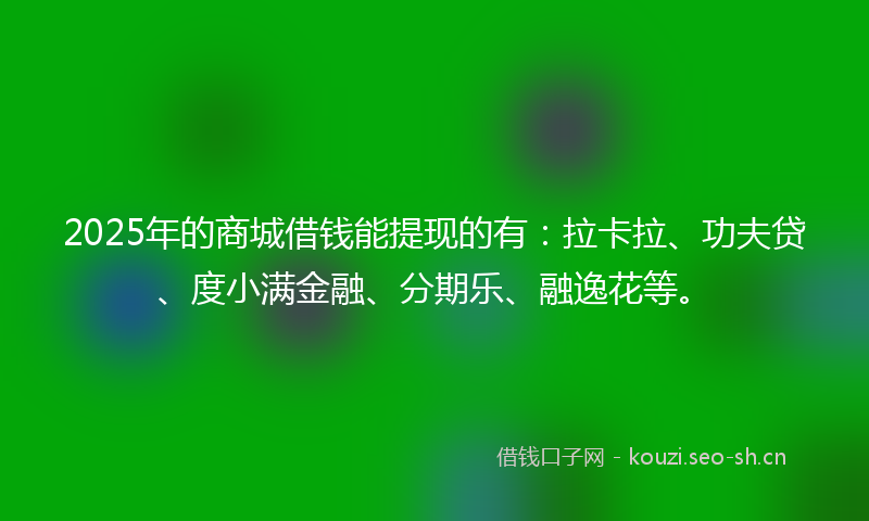 2025年的商城借钱能提现的有：拉卡拉、功夫贷、度小满金融、分期乐、融逸花等。